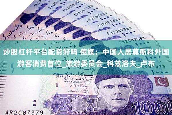 炒股杠杆平台配资好吗 俄媒：中国人居莫斯科外国游客消费首位_旅游委员会_科兹洛夫_卢布