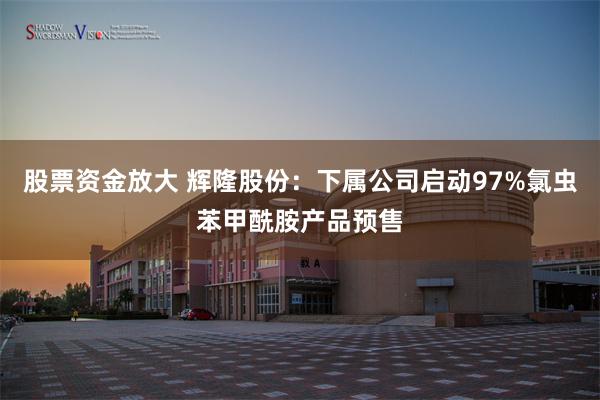 股票资金放大 辉隆股份：下属公司启动97%氯虫苯甲酰胺产品预售