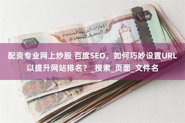 配资专业网上炒股 百度SEO，如何巧妙设置URL以提升网站排名？_搜索_页面_文件名