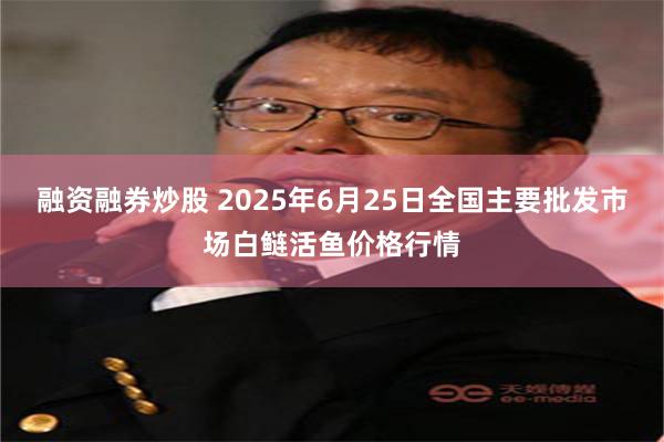 融资融券炒股 2025年6月25日全国主要批发市场白鲢活鱼价格行情