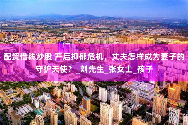 配资借钱炒股 产后抑郁危机，丈夫怎样成为妻子的守护天使？_刘先生_张女士_孩子