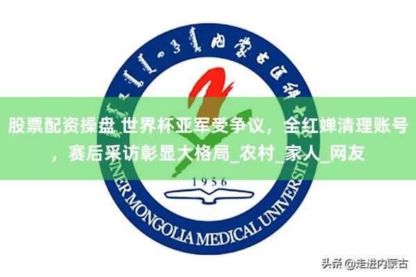 股票配资操盘 世界杯亚军受争议，全红婵清理账号，赛后采访彰显大格局_农村_家人_网友