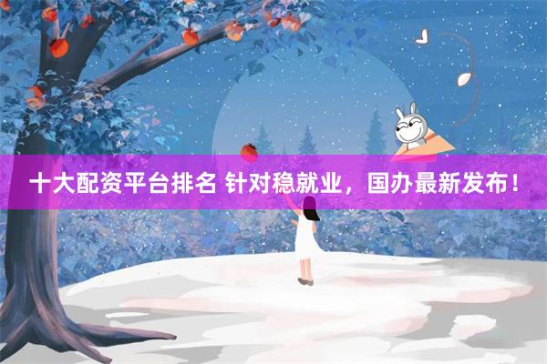 十大配资平台排名 针对稳就业，国办最新发布！