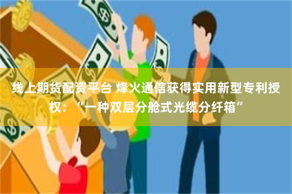 线上期货配资平台 烽火通信获得实用新型专利授权：“一种双层分舱式光缆分纤箱”
