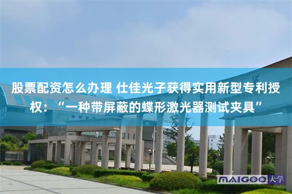 股票配资怎么办理 仕佳光子获得实用新型专利授权：“一种带屏蔽的蝶形激光器测试夹具”