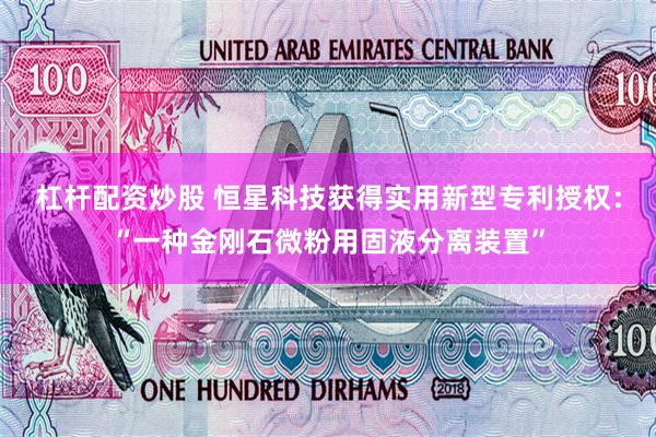 杠杆配资炒股 恒星科技获得实用新型专利授权：“一种金刚石微粉用固液分离装置”