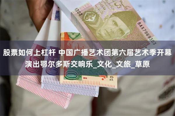 股票如何上杠杆 中国广播艺术团第六届艺术季开幕演出鄂尔多斯交响乐_文化_文旅_草原