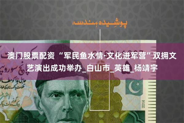 澳门股票配资 “军民鱼水情·文化进军营”双拥文艺演出成功举办_白山市_英雄_杨靖宇