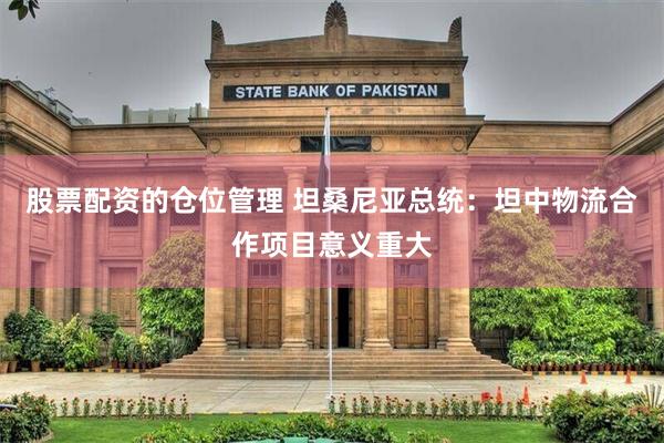 股票配资的仓位管理 坦桑尼亚总统：坦中物流合作项目意义重大