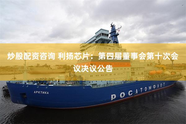 炒股配资咨询 利扬芯片：第四届董事会第十次会议决议公告