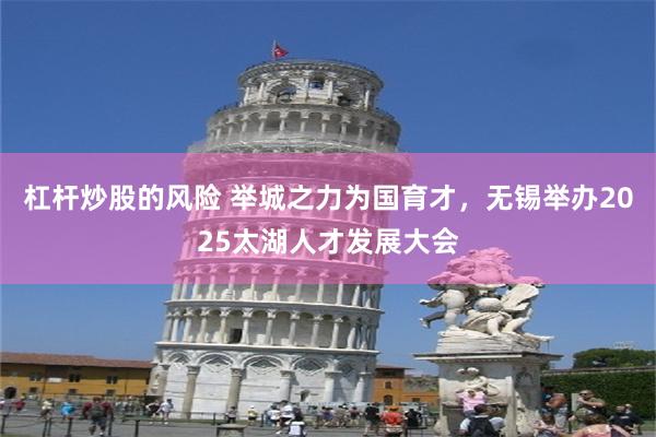 杠杆炒股的风险 举城之力为国育才，无锡举办2025太湖人才发展大会
