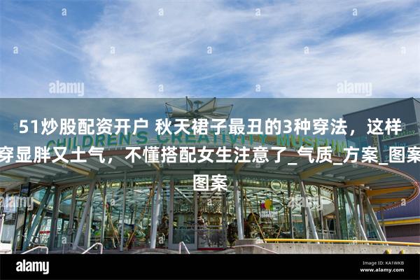 51炒股配资开户 秋天裙子最丑的3种穿法，这样穿显胖又土气，不懂搭配女生注意了_气质_方案_图案