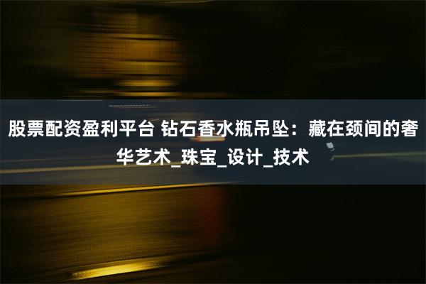 股票配资盈利平台 钻石香水瓶吊坠：藏在颈间的奢华艺术_珠宝_设计_技术