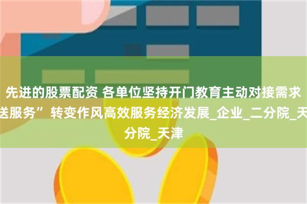 先进的股票配资 各单位坚持开门教育主动对接需求“送服务” 转变作风高效服务经济发展_企业_二分院_天津