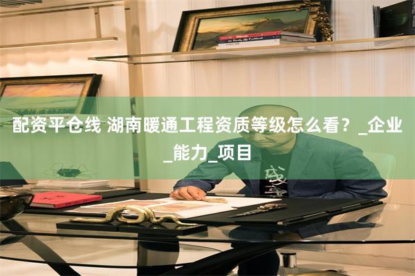 配资平仓线 湖南暖通工程资质等级怎么看？_企业_能力_项目