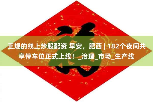 正规的线上炒股配资 早安，肥西 | 182个夜间共享停车位正式上线！_治理_市场_生产线