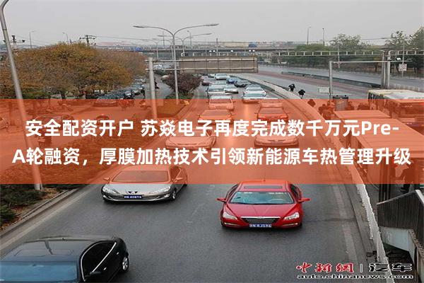 安全配资开户 苏焱电子再度完成数千万元Pre-A轮融资，厚膜加热技术引领新能源车热管理升级