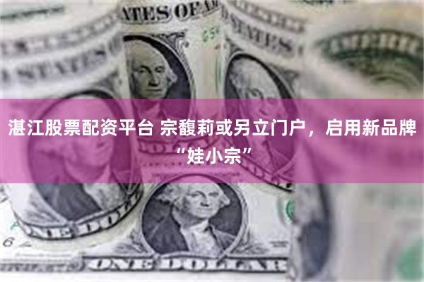 湛江股票配资平台 宗馥莉或另立门户，启用新品牌“娃小宗”
