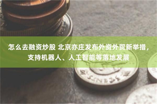 怎么去融资炒股 北京亦庄发布外资外贸新举措，支持机器人、人工智能等落地发展