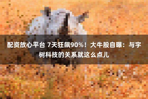 配资放心平台 7天狂飙90%!大牛股自曝:与宇树科技的关系就这么点儿