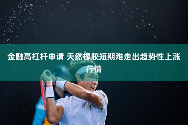 金融高杠杆申请 天然橡胶短期难走出趋势性上涨行情