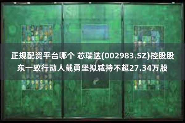 正规配资平台哪个 芯瑞达(002983.SZ)控股股东一致行动人戴勇坚拟减持不超27.34万股