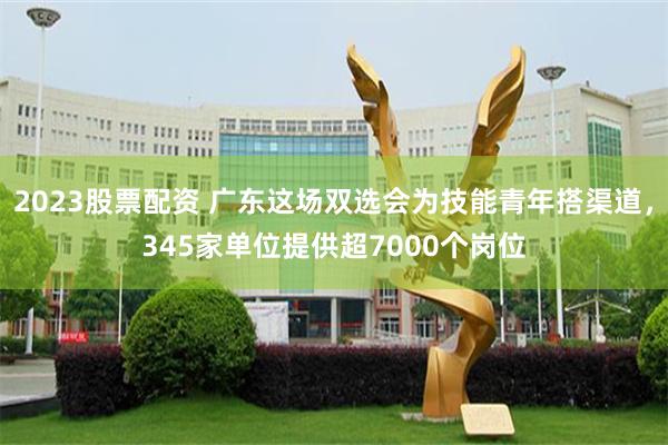 2023股票配资 广东这场双选会为技能青年搭渠道，345家单位提供超7000个岗位