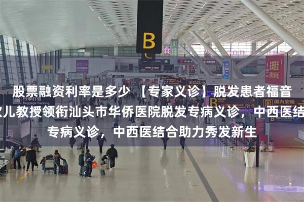 股票融资利率是多少 【专家义诊】脱发患者福音！5月9日！林欢儿教授领衔汕头市华侨医院脱发专病义诊，中西医结合助力秀发新生