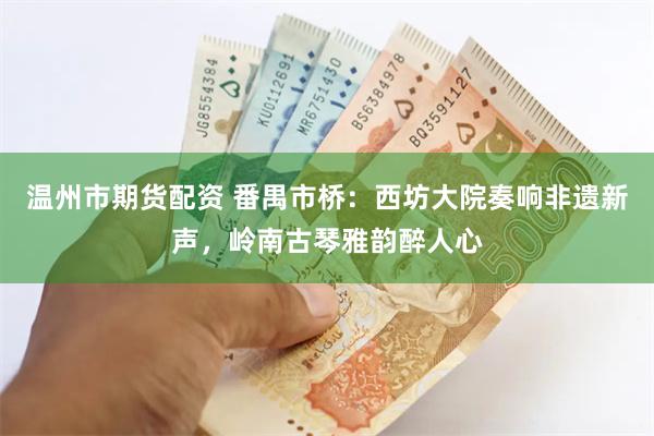 温州市期货配资 番禺市桥：西坊大院奏响非遗新声，岭南古琴雅韵醉人心