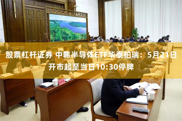 股票杠杆证券 中韩半导体ETF华泰柏瑞:5月21日开市起至当日10:30停牌