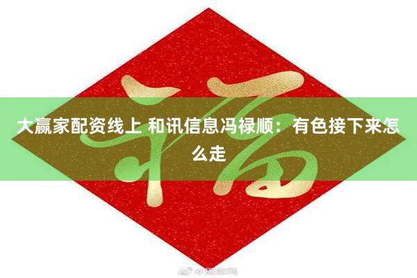 大赢家配资线上 和讯信息冯禄顺：有色接下来怎么走