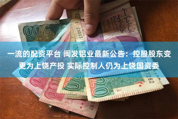 一流的配资平台 闽发铝业最新公告：控股股东变更为上饶产投 实际控制人仍为上饶国资委